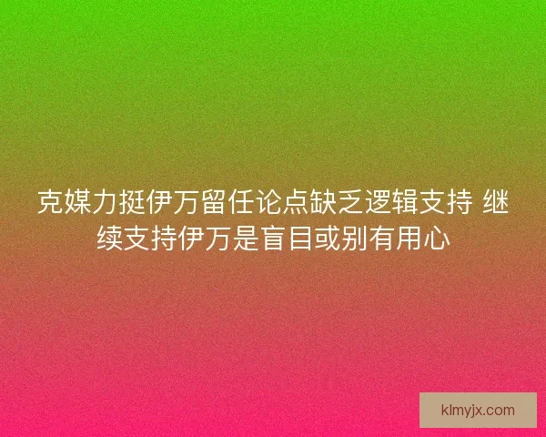 克媒力挺伊万留任论点缺乏逻辑支持 继续支持伊万是盲目或别有用心 克媒力挺伊万留任论点缺乏逻辑支持 继续支持伊万是盲目或别有用心