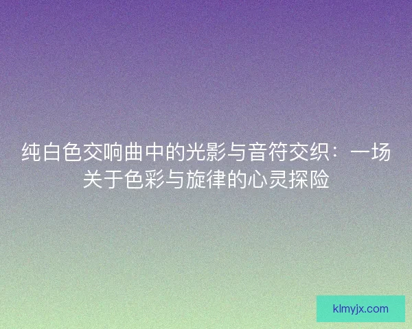 纯白色交响曲中的光影与音符交织：一场关于色彩与旋律的心灵探险