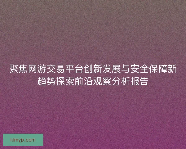 聚焦网游交易平台创新发展与安全保障新趋势探索前沿观察分析报告