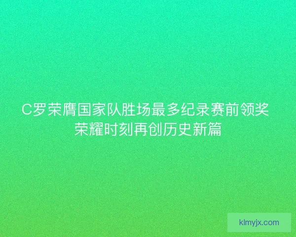 C罗荣膺国家队胜场最多纪录赛前领奖 荣耀时刻再创历史新篇 C罗荣膺国家队胜场最多纪录赛前领奖 荣耀时刻再创历史新篇
