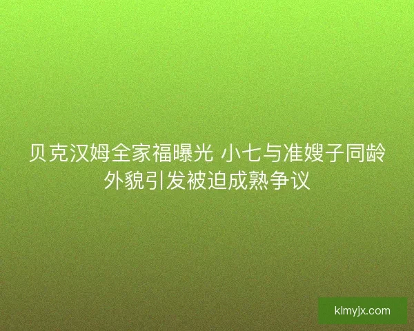 贝克汉姆全家福曝光 小七与准嫂子同龄外貌引发被迫成熟争议