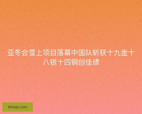 亚冬会雪上项目落幕中国队斩获十九金十八银十四铜创佳绩