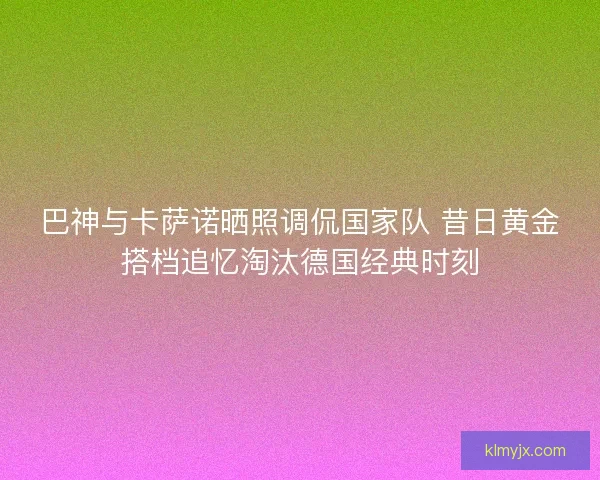 巴神与卡萨诺晒照调侃国家队 昔日黄金搭档追忆淘汰德国经典时刻