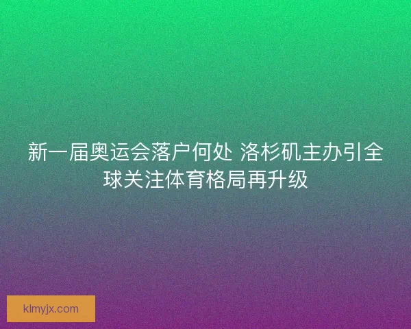新一届奥运会落户何处 洛杉矶主办引全球关注体育格局再升级