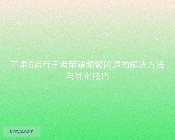 苹果6运行王者荣耀频繁闪退的解决方法与优化技巧