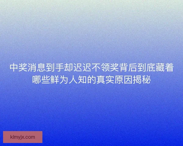中奖消息到手却迟迟不领奖背后到底藏着哪些鲜为人知的真实原因揭秘