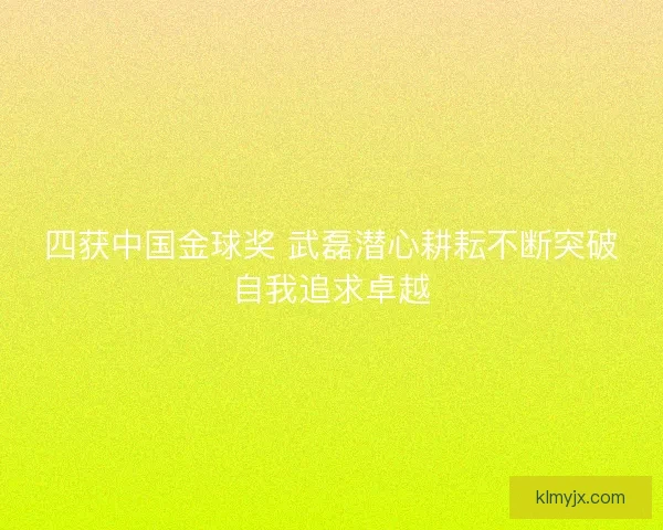 四获中国金球奖 武磊潜心耕耘不断突破自我追求卓越