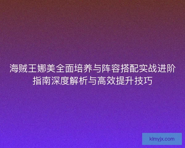 海贼王娜美全面培养与阵容搭配实战进阶指南深度解析与高效提升技巧