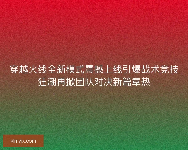 穿越火线全新模式震撼上线引爆战术竞技狂潮再掀团队对决新篇章热