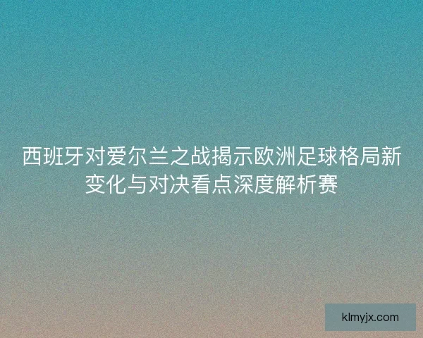 西班牙对爱尔兰之战揭示欧洲足球格局新变化与对决看点深度解析赛