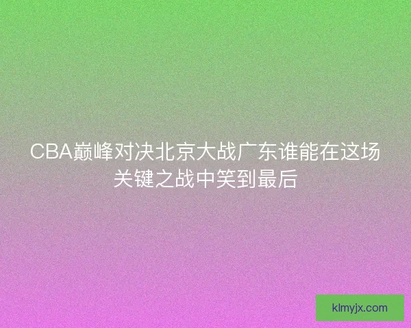 CBA巅峰对决北京大战广东谁能在这场关键之战中笑到最后