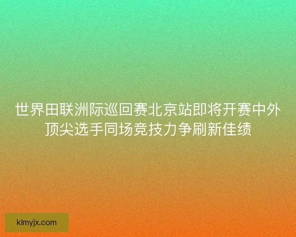 世界田联洲际巡回赛北京站即将开赛中外顶尖选手同场竞技力争刷新佳绩 世界田联洲际巡回赛北京站即将开赛中外顶尖选手同场竞技力争刷新佳绩