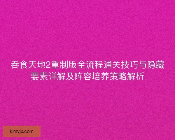 吞食天地2重制版全流程通关技巧与隐藏要素详解及阵容培养策略解析