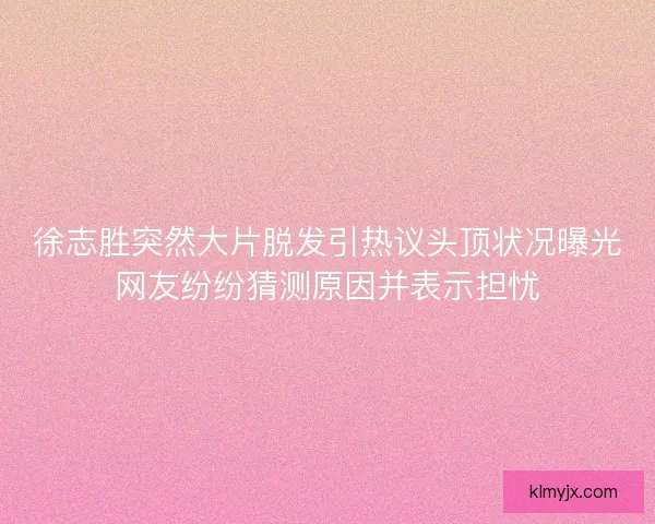 徐志胜突然大片脱发引热议头顶状况曝光网友纷纷猜测原因并表示担忧