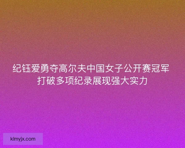 纪钰爱勇夺高尔夫中国女子公开赛冠军 打破多项纪录展现强大实力