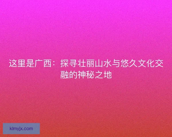 这里是广西：探寻壮丽山水与悠久文化交融的神秘之地