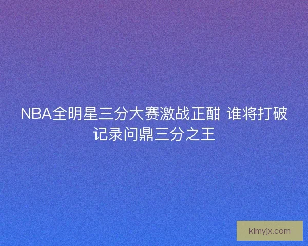 NBA全明星三分大赛激战正酣 谁将打破记录问鼎三分之王