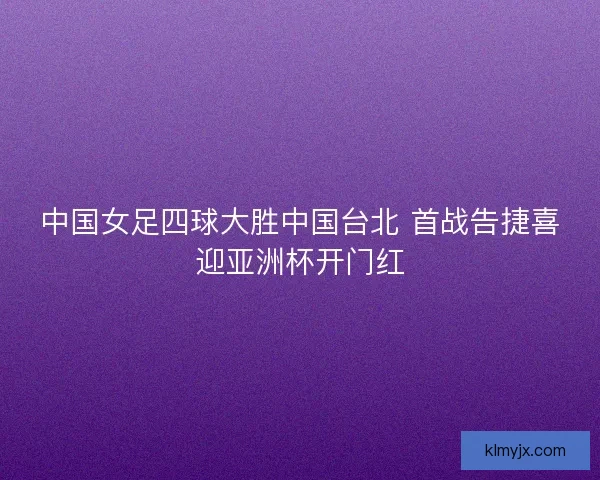 中国女足四球大胜中国台北 首战告捷喜迎亚洲杯开门红 中国女足四球大胜中国台北 首战告捷喜迎亚洲杯开门红