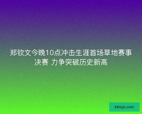 郑钦文今晚10点冲击生涯首场草地赛事决赛 力争突破历史新高