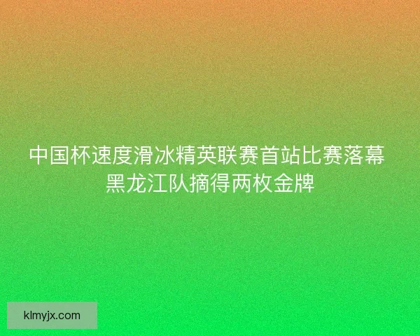 中国杯速度滑冰精英联赛首站比赛落幕 黑龙江队摘得两枚金牌