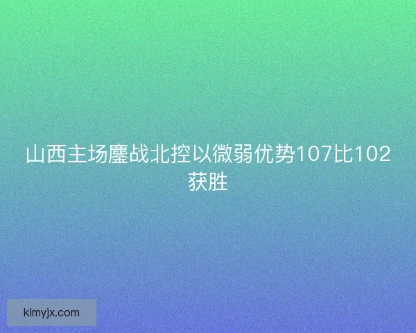 山西主场鏖战北控以微弱优势107比102获胜