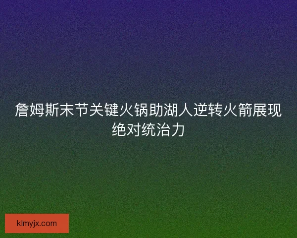詹姆斯末节关键火锅助湖人逆转火箭展现绝对统治力 詹姆斯末节关键火锅助湖人逆转火箭展现绝对统治力