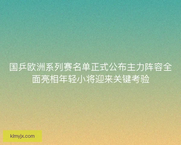 国乒欧洲系列赛名单正式公布主力阵容全面亮相年轻小将迎来关键考验