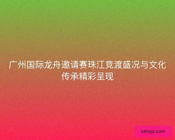 广州国际龙舟邀请赛珠江竞渡盛况与文化传承精彩呈现 广州国际龙舟邀请赛珠江竞渡盛况与文化传承精彩呈现