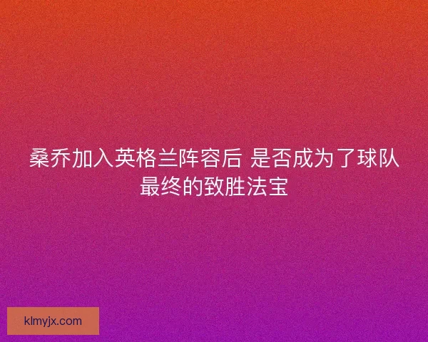 桑乔加入英格兰阵容后 是否成为了球队最终的致胜法宝
